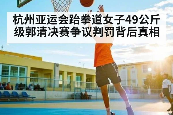 杭州亚运会跆拳道女子49公斤级郭清决赛争议判罚背后真相
