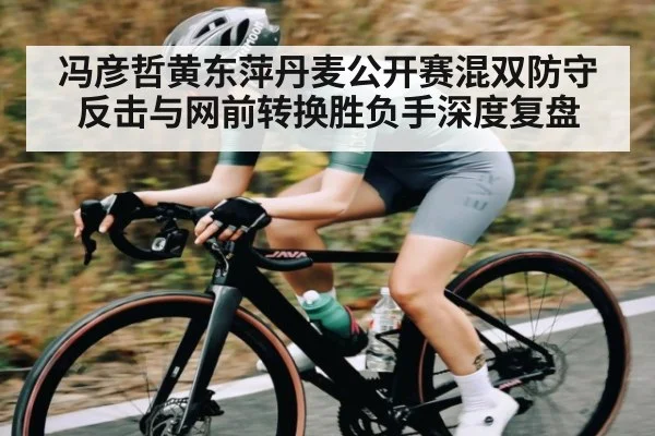 冯彦哲黄东萍丹麦公开赛混双防守反击与网前转换胜负手深度复盘