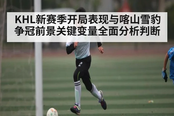 KHL新赛季开局表现与喀山雪豹争冠前景关键变量全面分析判断