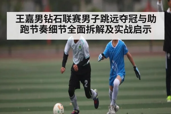 王嘉男钻石联赛男子跳远夺冠与助跑节奏细节全面拆解及实战启示