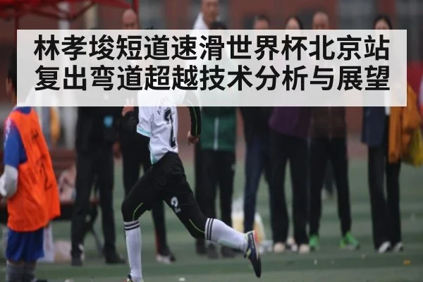 林孝埈短道速滑世界杯北京站复出弯道超越技术分析与展望